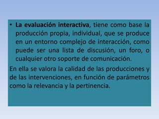 • La evaluación interactiva, tiene como base la
producción propia, individual, que se produce
en un entorno complejo de interacción, como
puede ser una lista de discusión, un foro, o
cualquier otro soporte de comunicación.
En ella se valora la calidad de las producciones y
de las intervenciones, en función de parámetros
como la relevancia y la pertinencia.
 