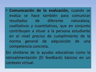 • Comunicación de la evaluación, cuando se
evalúa se hace también para comunicar
resultados de diferente naturaleza,
cualitativos y cuantitativos, que en conjunto
contribuyen a situar a la persona estudiante
en el nivel preciso de cumplimiento de la
norma general de adquisición de una
competencia concreta.
Sin olvidarse de la ayudas educativas como la
retroalimentación (El feedback) básicos en un
contexto virtual.
 
