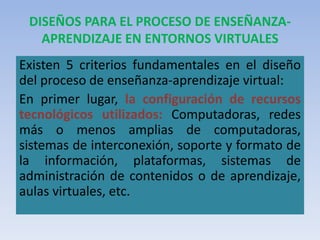 DISEÑOS PARA EL PROCESO DE ENSEÑANZA-
APRENDIZAJE EN ENTORNOS VIRTUALES
Existen 5 criterios fundamentales en el diseño
del proceso de enseñanza-aprendizaje virtual:
En primer lugar, la configuración de recursos
tecnológicos utilizados: Computadoras, redes
más o menos amplias de computadoras,
sistemas de interconexión, soporte y formato de
la información, plataformas, sistemas de
administración de contenidos o de aprendizaje,
aulas virtuales, etc.
 