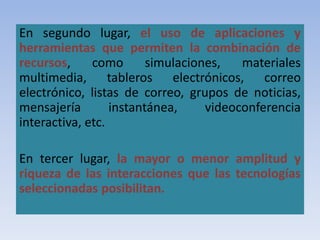 En segundo lugar, el uso de aplicaciones y
herramientas que permiten la combinación de
recursos, como simulaciones, materiales
multimedia, tableros electrónicos, correo
electrónico, listas de correo, grupos de noticias,
mensajería instantánea, videoconferencia
interactiva, etc.
En tercer lugar, la mayor o menor amplitud y
riqueza de las interacciones que las tecnologías
seleccionadas posibilitan.
 