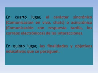 En cuarto lugar, el carácter sincrónico
(Comunicación en vivo, chats) o asincrónico
(Comunicación con respuesta tardía, los
correos electrónicos) de las interacciones.
En quinto lugar, las finalidades y objetivos
educativos que se persiguen.
 