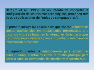 Harasim et al. (1995), en un intento de concretar la
configuración de los recursos tecnológicos, proponen tres
tipos de aplicaciones de “redes de computadoras”:
El primero incluye las aplicaciones que buscan reforzar los
cursos tradicionales en modalidades presenciales o a
distancia y que se basan en la interconexión entre grupos
de instituciones diversas para compartir o intercambiar
información o recursos.
El segundo plantea la interconexión para estructurar
aulas o campus virtuales como el medio principal para
llevar a cabo las actividades de enseñanza y aprendizaje.
 