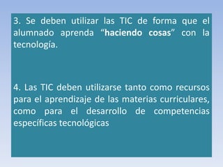 3. Se deben utilizar las TIC de forma que el
alumnado aprenda “haciendo cosas” con la
tecnología.
4. Las TIC deben utilizarse tanto como recursos
para el aprendizaje de las materias curriculares,
como para el desarrollo de competencias
específicas tecnológicas
 