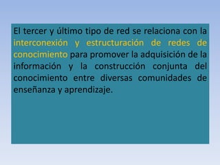 El tercer y último tipo de red se relaciona con la
interconexión y estructuración de redes de
conocimiento para promover la adquisición de la
información y la construcción conjunta del
conocimiento entre diversas comunidades de
enseñanza y aprendizaje.
 