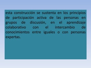 esta construcción se sustenta en los principios
de participación activa de las personas en
grupos de discusión, en el aprendizaje
colaborativo con el intercambio de
conocimientos entre iguales o con personas
expertas.
 