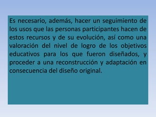 Es necesario, además, hacer un seguimiento de
los usos que las personas participantes hacen de
estos recursos y de su evolución, así como una
valoración del nivel de logro de los objetivos
educativos para los que fueron diseñados, y
proceder a una reconstrucción y adaptación en
consecuencia del diseño original.
 