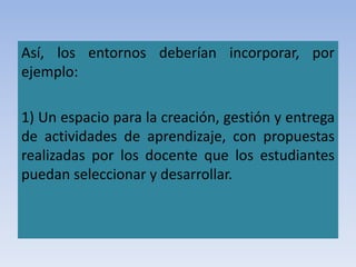 Así, los entornos deberían incorporar, por
ejemplo:
1) Un espacio para la creación, gestión y entrega
de actividades de aprendizaje, con propuestas
realizadas por los docente que los estudiantes
puedan seleccionar y desarrollar.
 