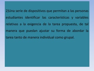 2)Una serie de dispositivos que permitan a las personas
estudiantes identificar las características y variables
relativas a la exigencia de la tarea propuesta, de tal
manera que puedan ajustar su forma de abordar la
tarea tanto de manera individual como grupal.
 