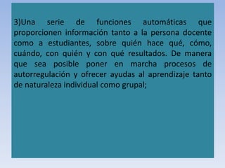 3)Una serie de funciones automáticas que
proporcionen información tanto a la persona docente
como a estudiantes, sobre quién hace qué, cómo,
cuándo, con quién y con qué resultados. De manera
que sea posible poner en marcha procesos de
autorregulación y ofrecer ayudas al aprendizaje tanto
de naturaleza individual como grupal;
 