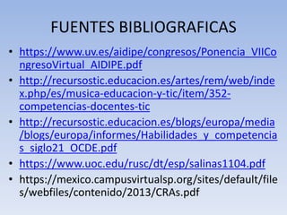 FUENTES BIBLIOGRAFICAS
• https://www.uv.es/aidipe/congresos/Ponencia_VIICo
ngresoVirtual_AIDIPE.pdf
• http://recursostic.educacion.es/artes/rem/web/inde
x.php/es/musica-educacion-y-tic/item/352-
competencias-docentes-tic
• http://recursostic.educacion.es/blogs/europa/media
/blogs/europa/informes/Habilidades_y_competencia
s_siglo21_OCDE.pdf
• https://www.uoc.edu/rusc/dt/esp/salinas1104.pdf
• https://mexico.campusvirtualsp.org/sites/default/file
s/webfiles/contenido/2013/CRAs.pdf
 