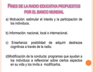 FINES DE LA RADIO EDUCATIVA PROPUESTOS
              POR EL BANCO MUNDIAL
a) Motivación: estimular el interés y la participación de
   los individuos.

b) Información: nacional, local o internacional.

c) Enseñanza: posibilidad de adquirir destrezas
   cognitivas a través de la radio.

d)Modificación de la conducta: programas que ayudan a
   los individuos a reflexionar sobre ciertos aspectos
   en su vida y los invita a modificarlos.
 