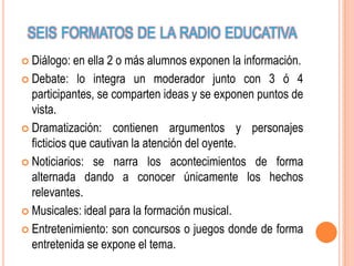 SEIS FORMATOS DE LA RADIO EDUCATIVA
 Diálogo:   en ella 2 o más alumnos exponen la información.
 Debate: lo integra un moderador junto con 3 ó 4
  participantes, se comparten ideas y se exponen puntos de
  vista.
 Dramatización: contienen argumentos y personajes
  ficticios que cautivan la atención del oyente.
 Noticiarios: se narra los acontecimientos de forma
  alternada dando a conocer únicamente los hechos
  relevantes.
 Musicales: ideal para la formación musical.

 Entretenimiento: son concursos o juegos donde de forma
  entretenida se expone el tema.
 