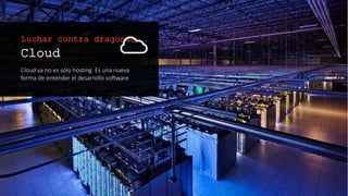Cloud
Cloud ya no es sólo hosting. Es una nueva
forma de entender el desarrollo software
Luchar contra dragones
 