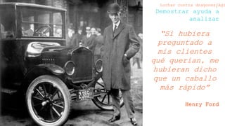 Martin Fowler
“Si hubiera
preguntado a mis
clientes qué querían,
me hubieran dicho
que un caballo más
rápido”
Henry Ford
Luchar contra dragones/Agilismo
Demostrar ayuda a analizar
 