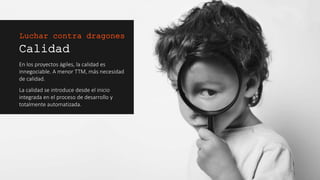 Calidad
En los proyectos ágiles, la calidad es
innegociable. A menor TTM, más
necesidad de calidad.
La calidad se introduce desde el inicio
integrada en el proceso de desarrollo y
totalmente automatizada.
Luchar contra dragones
 