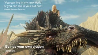 Go ride your own dragon
“You can live in my new world
or you can die in your old one“
Khaleesi Daenerys Targaryen
 