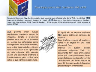 Tecnologías para la Web Semántica: XML y RDFTecnologías para la Web Semántica: XML y RDF
RDFRDF
Fundamentalmente hay dos tecnologías que han marcado el desarrollo de la Web Semántica XMLXML
(eXtensible Markup Language) (Bray et al., 2004) y RDFRDF (Resource Description Framework) (Beckett,
2004; Brickley & Guha, 2004; Grant & Beckett, 2004; Hayes, 2004; Klyne & Carroll, 2004; Manola &
Millar, 2004).
XMLXML permite crear nuevos
vocabularios mediante juegos de
etiquetas. Scripts o programas
pueden hacer uso de las etiquetas
de formas tan sofisticadas como
los ingenieros del software deseen,
pero estos desarrolladores tienen
que conocer cuál es el significado
de cada etiqueta. XML permite
añadir una estructura arbitraria a
los documentos, pero no dice nada
sobre lo que significa la estructura.
El significado se expresa mediante
RDFRDF, que se codifica en conjuntos de
tripletas.
Cada tripleta es como el sujeto, el
verbo y el objeto de una frase
elemental. Estas
tripletas se pueden escribir
utilizando etiquetas XML. Un
documento RDF hace afirmaciones
sobre qué cosas particulares tienen
propiedades con ciertos valores. Esta
estructura es una forma natural de
describir la mayor parte de los datos
procesados por ordenadores.
 