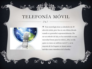 TELEFONÍA MÓVIL
 Esta tecnología tiene ya alrededor de 20
años de existir, pero fue en esta última década
cuando se generalizó exponencialmente. De
ser un artículo de lujo, se ha convertido en una
necesidad (hasta para los niños). ¿Hoy en día
quien no tiene un teléfono móvil ? y en la
mayoría de los hogares se tienen tantos
móviles como miembros de la familia.
 
