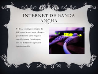 INTERNET DE BANDA
ANCHA
 desde los antiguos módems de
56 k hasta el acceso actual a Internet
que ofertan más y más megas de
conexión aunque España sigue a
años luz de Francia o Japón con
gigas de conexión.
 