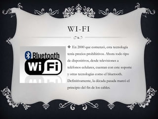 WI-FI
 En 2000 que comenzó, esta tecnología
tenía precios prohibitivos. Ahora todo tipo
de dispositivos, desde televisiones a
teléfonos celulares, cuentan con este soporte
y otras tecnologías como el bluetooth.
Definitivamente, la década pasada marcó el
principio del fin de los cables.
 