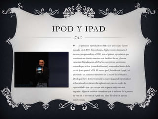 IPOD Y IPAD
 Los primeros reproductores MP3 con disco duro fueron
lanzados en el 2000. Sin embargo, Apple pronto dominaría el
mercado, empezando en el 2001 con el primer reproductor que
combinaría un diseño atractivo con facilidad de uso y buena
capacidad. Rápidamente, el iPod se convirtió en un término
conocido por todos (como los kleenex), marcando el inicio de la
era de gloria para el MP3. El nuevo ipad , la tableta de Apple, ha
provocado un auténtico terremoto en el sector de los medios.
Desde que Steve Jobs presentara su nuevo juguete, los periódicos
se han afanado en desarrollar aplicaciones para no perder las
oportunidades que esperan que este soporte traiga para sus
negocios. Algunos analistas consideran que la industria de la prensa
ha visto en el invento de Apple una tabla de salvación para su
supervivencia.
 