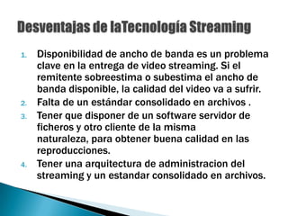 Disponibilidad de ancho de banda es un problema clave en la entrega de video streaming. Si el remitente sobreestima o subestima el ancho de banda disponible, la calidad del video va a sufrir.Falta de un estándar consolidado en archivos .Tener que disponer de un software servidor de ficheros y otro cliente de la misma naturaleza, para obtener buena calidad en las reproducciones.Tener una arquitectura de administracion del streaming y un estandar consolidado en archivos.Desventajas de laTecnología Streaming