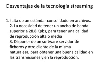 Desventajas de la tecnología streaming1. falta de un estándar consolidado en archivos.2. La necesidad de tener un ancho de banda superior a 28.8 Kpbs, para tener una calidad de reproducción alta o media 3. Disponer de un software servidor de ficheros y otro cliente de la misma naturaleza, para obtener una buena calidad en las transmisiones y en la reproducción.