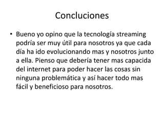 ConclucionesBueno yo opino que la tecnología streaming podría ser muy útil para nosotros ya que cada día ha ido evolucionando mas y nosotros junto a ella. Pienso que debería tener mas capacida del internet para poder hacer las cosas sin ninguna problemática y así hacer todo mas fácil y beneficioso para nosotros.