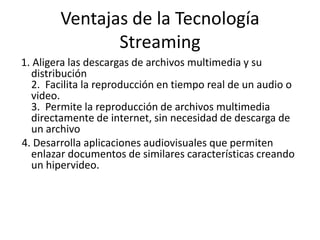 Ventajas de la Tecnología Streaming1. Aligera las descargas de archivos multimedia y su distribución2.  Facilita la reproducción en tiempo real de un audio o video.3.  Permite la reproducción de archivos multimedia directamente de internet, sin necesidad de descarga de un archivo 4. Desarrolla aplicaciones audiovisuales que permiten enlazar documentos de similares características creando un hipervideo.