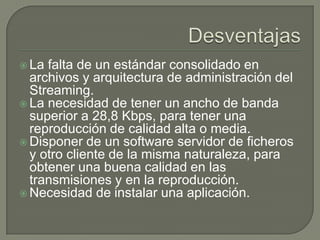 DesventajasLa falta de un estándar consolidado en archivos y arquitectura de administración del Streaming.La necesidad de tener un ancho de banda superior a 28,8 Kbps, para tener una reproducción de calidad alta o media.Disponer de un software servidor de ficheros y otro cliente de la misma naturaleza, para obtener una buena calidad en las transmisiones y en la reproducción.Necesidad de instalar una aplicación.
