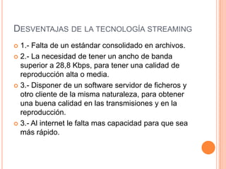 Desventajas de la tecnología streaming1.- Falta de un estándar consolidado en archivos.2.- La necesidad de tener un ancho de banda superior a 28,8 Kbps, para tener una calidad de reproducción alta o media.3.- Disponer de un software servidor de ficheros y otro cliente de la misma naturaleza, para obtener una buena calidad en las transmisiones y en la reproducción.3.- Al internet le falta mas capacidad para que sea más rápido.