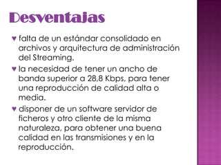 Desventajas♥ falta de un estándar consolidado en archivos y arquitectura de administración del Streaming.♥ la necesidad de tener un ancho de banda superior a 28,8 Kbps, para tener una reproducción de calidad alta o media.♥ disponer de un software servidor de ficheros y otro cliente de la misma naturaleza, para obtener una buena calidad en las transmisiones y en la reproducción.