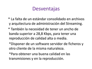 Desventajas  * La falta de un estándar consolidado en archivos y arquitectura de administración del Streaming.    * También la necesidad de tener un ancho de banda superior a 28,8 Kbps, para tener una reproducción de calidad alta o media.     *Disponer de un software servidor de ficheros y otro cliente de la misma naturaleza.     *Para obtener una buena calidad en las transmisiones y en la reproducción. 