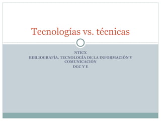 NTICX BIBLIOGRAFÍA. TECNOLOGÍA DE LA INFORMACIÓN Y COMUNICACIÓN DGC Y E Tecnologías vs. técnicas 