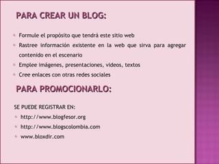 PARA CREAR UN BLOG: Formule el propósito que tendrá este sitio web Rastree información existente en la web que sirva para agregar contenido en el escenario Emplee imágenes, presentaciones, videos, textos Cree enlaces con otras redes sociales SE PUEDE REGISTRAR EN: http://www.blogfesor.org http://www.blogscolombia.com www.bloxdir.com PARA PROMOCIONARLO: 