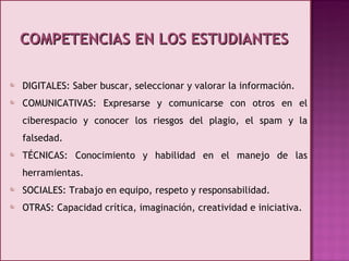 COMPETENCIAS EN LOS ESTUDIANTES DIGITALES: Saber buscar, seleccionar y valorar la información. COMUNICATIVAS: Expresarse y comunicarse con otros en el ciberespacio y conocer los riesgos del plagio, el spam y la falsedad. TÉCNICAS: Conocimiento y habilidad en el manejo de las herramientas. SOCIALES: Trabajo en equipo, respeto y responsabilidad. OTRAS: Capacidad crítica, imaginación, creatividad e iniciativa. 