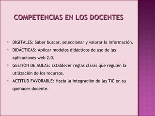 COMPETENCIAS EN LOS DOCENTES DIGITALES: Saber buscar, seleccionar y valorar la información. DIDÁCTICAS: Aplicar modelos didácticos de uso de las aplicaciones web 2.0. GESTIÓN DE AULAS: Establecer reglas claras que regulen la utilización de los recursos. ACTITUD FAVORABLE: Hacia la integración de las TIC en su quehacer docente. 