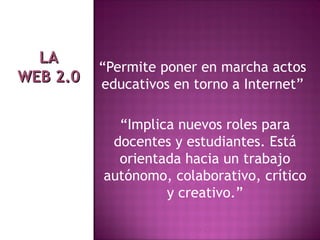 “ Permite poner en marcha actos educativos en torno a Internet” “ Implica nuevos roles para docentes y estudiantes. Está orientada hacia un trabajo autónomo, colaborativo, crítico y creativo.” LA WEB 2.0 