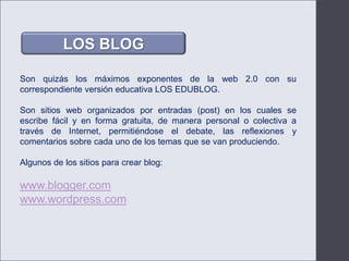 LOS BLOGSon quizás los máximos exponentes de la web 2.0 con su correspondiente versión educativa LOS EDUBLOG. Son sitios web organizados por entradas (post) en los cuales se escribe fácil y en forma gratuita, de manera personal o colectiva a través de Internet, permitiéndose el debate, las reflexiones y comentarios sobre cada uno de los temas que se van produciendo.Algunos de los sitios para crear blog:www.blogger.comwww.wordpress.com