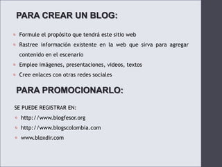 PARA CREAR UN BLOG:Formule el propósito que tendrá este sitio webRastree información existente en la web que sirva para agregar contenido en el escenarioEmplee imágenes, presentaciones, videos, textosCree enlaces con otras redes socialesPARA PROMOCIONARLO:SE PUEDE REGISTRAR EN:http://www.blogfesor.orghttp://www.blogscolombia.comwww.bloxdir.com