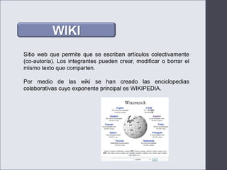 WIKISitio web que permite que se escriban artículos colectivamente (co-autoría). Los integrantes pueden crear, modificar o borrar el mismo texto que comparten.Por medio de las wiki se han creado las enciclopedias colaborativas cuyo exponente principal es WIKIPEDIA.