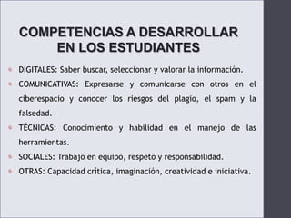 COMPETENCIAS A DESARROLLAR EN LOS ESTUDIANTESDIGITALES: Saber buscar, seleccionar y valorar la información.COMUNICATIVAS: Expresarse y comunicarse con otros en el ciberespacio y conocer los riesgos del plagio, el spam y la falsedad.TÉCNICAS: Conocimiento y habilidad en el manejo de las herramientas.SOCIALES: Trabajo en equipo, respeto y responsabilidad.OTRAS: Capacidad crítica, imaginación, creatividad e iniciativa.