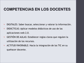 COMPETENCIAS EN LOS DOCENTESDIGITALES: Saber buscar, seleccionar y valorar la información.DIDÁCTICAS: Aplicar modelos didácticos de uso de las aplicaciones web 2.0.GESTIÓN DE AULAS: Establecer reglas claras que regulen la utilización de los recursos.ACTITUD FAVORABLE: Hacia la integración de las TIC en su quehacer docente.