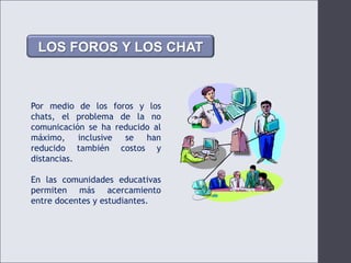 LOS FOROS Y LOS CHATPor medio de los foros y los chats, el problema de la no comunicación se ha reducido al máximo, inclusive se han reducido también costos y distancias.En las comunidades educativas permiten más acercamiento entre docentes y estudiantes.