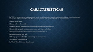 CARACTERÍSTICAS
• La Web 2.0 se caracteriza principalmente por la participación del usuario como contribuidor activo y no solo como
espectador de los contenidos de la Web (usuario pasivo). Esto queda reflejado en aspectos como:
• El auge de los blogs.
• El auge de las redes sociales.
• Las webs creadas por los usuarios, usando plataformas de auto-edición.
• El contenido agregado por los usuarios como valor clave de la Web.
• El etiquetado colectivo (folcsonomía, marcadores sociales...).
• La importancia del long tail.
• El beta perpetuo: la Web 2.0 se inventa permanentemente.
• Aplicaciones web dinámicas.
• La World Wide Web como plataforma.4
 