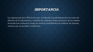 IMPORTANCIA
La importancia de la Web 2.0 es que: A reducido considerablemente los costes de
difusión de la información y también ha originado democratización de los medios
haciendo que cualquiera tenga las mismas posibilidades de publicar las mismas
noticias que un periódico tradicional.
 