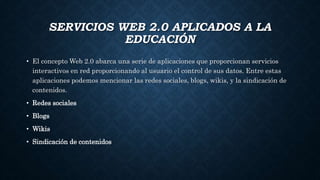 SERVICIOS WEB 2.0 APLICADOS A LA
EDUCACIÓN
• El concepto Web 2.0 abarca una serie de aplicaciones que proporcionan servicios
interactivos en red proporcionando al usuario el control de sus datos. Entre estas
aplicaciones podemos mencionar las redes sociales, blogs, wikis, y la sindicación de
contenidos.
• Redes sociales
• Blogs
• Wikis
• Sindicación de contenidos
 