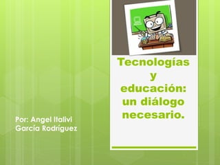 Tecnologías
y
educación:
un diálogo
necesario.Por: Angel Italivi
García Rodríguez
 