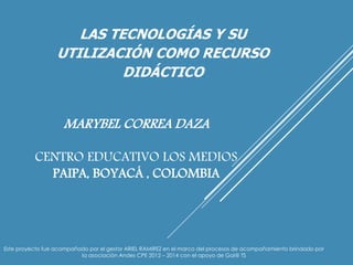 LAS TECNOLOGÍAS Y SU 
UTILIZACIÓN COMO RECURSO 
DIDÁCTICO 
MARYBEL CORREA DAZA 
CENTRO EDUCATIVO LOS MEDIOS 
PAIPA, BOYACÁ , COLOMBIA 
Este proyecto fue acompañado por el gestor ARIEL RAMIREZ en el marco del procesos de acompañamiento brindado por 
la asociación Andes CPE 2012 – 2014 con el apoyo de Gai@ TS 
 