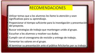 RECOMENDACIONES
• Utilizar temas que a los alumnos les llame la atención y sean
significativos para su aprendizaje.
• Proporcionar el tiempo suficiente para la investigación y presentación
del proyecto.
• Buscar estrategias de trabajo que mantengan unido al grupo.
• Escuchar a los alumnos y resolver sus dudas.
• Cumplir con el cronograma de revisión y entrega de trabajo.
• Fomentar los valores en el grupo.
• Al terminar su presentación ante el público felicitarlos por su trabajo.
 